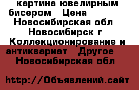 картина ювелирным бисером › Цена ­ 15 000 - Новосибирская обл., Новосибирск г. Коллекционирование и антиквариат » Другое   . Новосибирская обл.